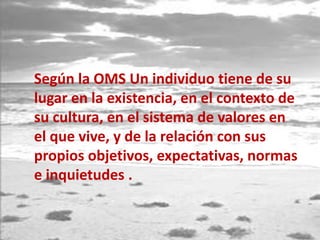 Según la OMS Un individuo tiene de su
lugar en la existencia, en el contexto de
su cultura, en el sistema de valores en
el que vive, y de la relación con sus
propios objetivos, expectativas, normas
e inquietudes .