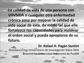 La calidad de vida de una persona con
VHVSIDA o cualquier otra enfermedad
crónica pasa por mejorar la calidad de
vida social de esta, de modo tal que ella
fortalezca sus capacidades para moldear
el orden social y pueda apropiarse de su
futuro.
Dr. Rafael H. Pagán Santini
Director Centro Universitario de Investigación Sobre SIDA
Benemérita Universidad Autónoma de Puebla