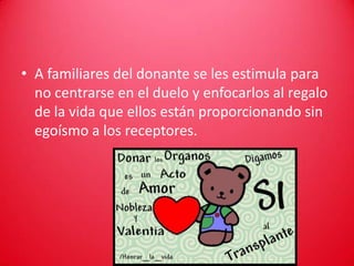 • A familiares del donante se les estimula para
  no centrarse en el duelo y enfocarlos al regalo
  de la vida que ellos están proporcionando sin
  egoísmo a los receptores.
 