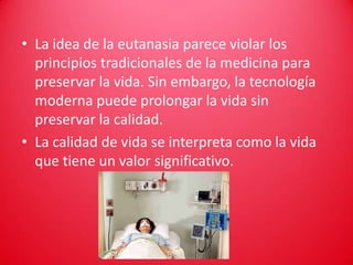 • La idea de la eutanasia parece violar los
  principios tradicionales de la medicina para
  preservar la vida. Sin embargo, la tecnología
  moderna puede prolongar la vida sin
  preservar la calidad.
• La calidad de vida se interpreta como la vida
  que tiene un valor significativo.
 