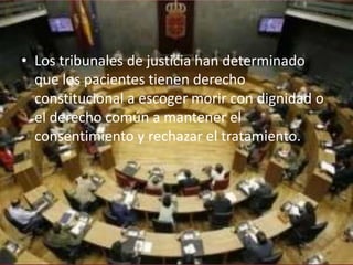 • Los tribunales de justicia han determinado
  que los pacientes tienen derecho
  constitucional a escoger morir con dignidad o
  el derecho común a mantener el
  consentimiento y rechazar el tratamiento.
 