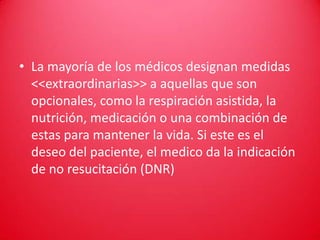 • La mayoría de los médicos designan medidas
  <<extraordinarias>> a aquellas que son
  opcionales, como la respiración asistida, la
  nutrición, medicación o una combinación de
  estas para mantener la vida. Si este es el
  deseo del paciente, el medico da la indicación
  de no resucitación (DNR)
 