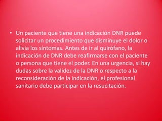 • Un paciente que tiene una indicación DNR puede
  solicitar un procedimiento que disminuye el dolor o
  alivia los síntomas. Antes de ir al quirófano, la
  indicación de DNR debe reafirmarse con el paciente
  o persona que tiene el poder. En una urgencia, si hay
  dudas sobre la validez de la DNR o respecto a la
  reconsideración de la indicación, el profesional
  sanitario debe participar en la resucitación.
 