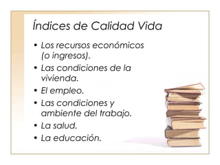Índices de Calidad Vida 
• Los recursos económicos 
(o ingresos). 
• Las condiciones de la 
vivienda. 
• El empleo. 
• Las condiciones y 
ambiente del trabajo. 
• La salud. 
• La educación. 
 