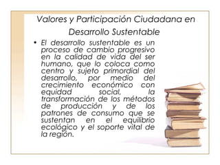 Valores y Participación Ciudadana en 
Desarrollo Sustentable 
• El desarrollo sustentable es un 
proceso de cambio progresivo 
en la calidad de vida del ser 
humano, que lo coloca como 
centro y sujeto primordial del 
desarrollo, por medio del 
crecimiento económico con 
equidad social, la 
transformación de los métodos 
de producción y de los 
patrones de consumo que se 
sustentan en el equilibrio 
ecológico y el soporte vital de 
la región. 
 