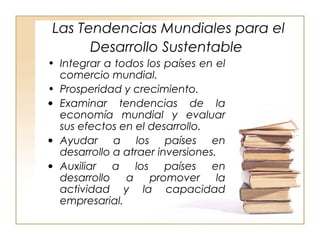 Las Tendencias Mundiales para el 
Desarrollo Sustentable 
• Integrar a todos los países en el 
comercio mundial. 
• Prosperidad y crecimiento. 
· Examinar tendencias de la 
economía mundial y evaluar 
sus efectos en el desarrollo. 
· Ayudar a los países en 
desarrollo a atraer inversiones. 
· Auxiliar a los países en 
desarrollo a promover la 
actividad y la capacidad 
empresarial. 
 