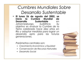 Cumbres Mundiales Sobre 
Desarrollo Sustentable 
• El lunes 26 de agosto del 2002, se 
inicio la Cumbre Mundial de 
Desarrollo Sustentable en 
Johannesburgo, Sudáfrica. Su 
objetivo es evaluar la Cumbre de la 
Tierra celebrada hace diez años en 
Río y adoptar medidas para lograr un 
desarrollo apto para las futuras 
generaciones. 
Parámetros centrales son: 
– Crecimiento Económico y Equidad 
– Conservación de Recursos Naturales 
– Desarrollo Social 
 