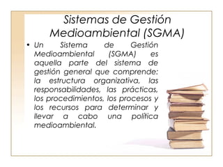 Sistemas de Gestión 
Medioambiental (SGMA) 
• Un Sistema de Gestión 
Medioambiental (SGMA) es 
aquella parte del sistema de 
gestión general que comprende: 
la estructura organizativa, las 
responsabilidades, las prácticas, 
los procedimientos, los procesos y 
los recursos para determinar y 
llevar a cabo una política 
medioambiental. 
 