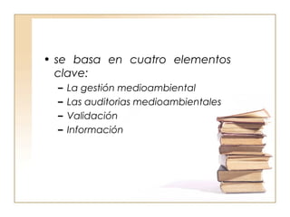 • se basa en cuatro elementos 
clave: 
– La gestión medioambiental 
– Las auditorias medioambientales 
– Validación 
– Información 
 