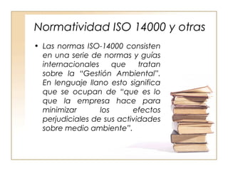 Normatividad ISO 14000 y otras 
• Las normas ISO-14000 consisten 
en una serie de normas y guías 
internacionales que tratan 
sobre la “Gestión Ambiental”. 
En lenguaje llano esto significa 
que se ocupan de “que es lo 
que la empresa hace para 
minimizar los efectos 
perjudiciales de sus actividades 
sobre medio ambiente”. 
 