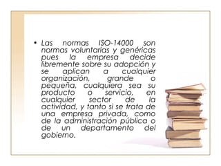 • Las normas ISO-14000 son 
normas voluntarias y genéricas 
pues la empresa decide 
libremente sobre su adopción y 
se aplican a cualquier 
organización, grande o 
pequeña, cualquiera sea su 
producto o servicio, en 
cualquier sector de la 
actividad, y tanto si se trata de 
una empresa privada, como 
de la administración pública o 
de un departamento del 
gobierno. 
 