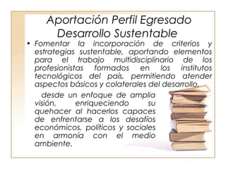 Aportación Perfil Egresado 
Desarrollo Sustentable 
• Fomentar la incorporación de criterios y 
estrategias sustentable, aportando elementos 
para el trabajo multidisciplinario de los 
profesionistas formados en los institutos 
tecnológicos del país, permitiendo atender 
aspectos básicos y colaterales del desarrollo, . 
desde un enfoque de amplia 
visión, enriqueciendo su 
quehacer al hacerlos capaces 
de enfrentarse a los desafíos 
económicos, políticos y sociales 
en armonía con el medio 
ambiente. 
 