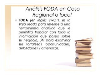 Análisis FODA en Caso 
Regional o local 
• FODA (en inglés SWOT), es la 
sigla usada para referirse a una 
herramienta analítica que le 
permitirá trabajar con toda la 
información que posea sobre 
su negocio, útil para examinar 
sus fortalezas, oportunidades, 
debilidades y amenazas. 
 