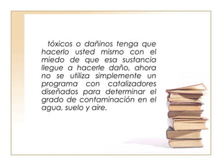 tóxicos o dañinos tenga que 
hacerlo usted mismo con el 
miedo de que esa sustancia 
llegue a hacerle daño, ahora 
no se utiliza simplemente un 
programa con catalizadores 
diseñados para determinar el 
grado de contaminación en el 
agua, suelo y aire. 
