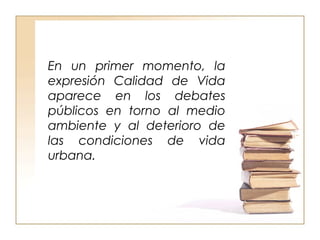En un primer momento, la 
expresión Calidad de Vida 
aparece en los debates 
públicos en torno al medio 
ambiente y al deterioro de 
las condiciones de vida 
urbana. 
 