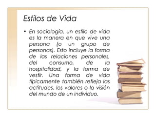 Estilos de Vida 
• En sociología, un estilo de vida 
es la manera en que vive una 
persona (o un grupo de 
personas). Esto incluye la forma 
de las relaciones personales, 
del consumo, de la 
hospitalidad, y la forma de 
vestir. Una forma de vida 
típicamente también refleja las 
actitudes, los valores o la visión 
del mundo de un individuo. 
 