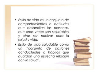 • Estilo de vida es un conjunto de 
comportamientos o actitudes 
que desarrollan las personas, 
que unas veces son saludables 
y otras son nocivas para la 
salud y vida. 
• Estilo de vida saludable como 
un “conjunto de patrones 
conductuales o hábitos que 
guardan una estrecha relación 
con la salud”. 
 