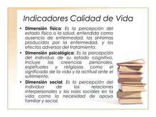 Indicadores Calidad de Vida 
• Dimensión física: Es la percepción del 
estado físico o la salud, entendida como 
ausencia de enfermedad, los síntomas 
producidos por la enfermedad, y los 
efectos adversos del tratamiento. 
• Dimensión psicológica: Es la percepción 
del individuo de su estado cognitivo. 
Incluye las creencias personales, 
espirituales y religiosas como el 
significado de la vida y la actitud ante el 
sufrimiento. 
• Dimensión social: Es la percepción del 
individuo de las relaciones 
interpersonales y los roles sociales en la 
vida como la necesidad de apoyo 
familiar y social. 
 