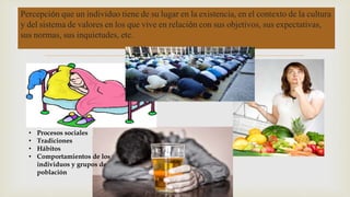Percepción que un individuo tiene de su lugar en la existencia, en el contexto de la cultura 
y del sistema de valores en los que vive en relación con sus objetivos, sus expectativas, 
sus normas, sus inquietudes, etc. 
 
• Procesos sociales 
• Tradiciones 
• Hábitos 
• Comportamientos de los 
individuos y grupos de 
población 
 