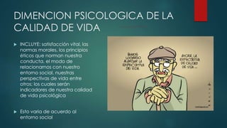 DIMENCION PSICOLOGICA DE LA 
CALIDAD DE VIDA 
 INCLUYE: satisfacción vital, las 
normas morales, los principios 
éticos que norman nuestra 
conducta, el modo de 
relacionarnos con nuestro 
entorno social, nuestras 
perspectivas de vida entre 
otros; los cuales serán 
indicadores de nuestra calidad 
de vida psicológica 
 Esto varia de acuerdo al 
entorno social 
 