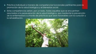 Práctica individual a manera de competencias funcionales pertinentes para la 
promoción de la salud biológica y el bienestar social. 
 Estas competencias serían, por un lado, todas aquellas que se encuentran 
asociadas a la perseveración de la salud biológica, sea mediante la prevención 
de la enfermedad o a través de prácticas que sean favorables con la curación y 
la rehabilitación. 
 
