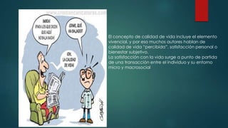  . 
El concepto de calidad de vida incluye el elemento 
vivencial, y por eso muchos autores hablan de 
calidad de vida “percibida”, satisfacción personal o 
bienestar subjetivo. 
La satisfacción con la vida surge a punto de partida 
de una transacción entre el individuo y su entorno 
micro y macrosocial 
 