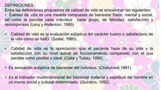 DEFINICIONES 
Entre las definiciones propuestas de calidad de vida se encuentran las siguientes: 
• Calidad de vida es una medida compuesta de bienestar físico, mental y social, 
tal como la percibe cada individuo cada grupo, de felicidad, satisfacción y 
recompensas (Levy y Anderson, 1980) 
• Calidad de vida es la evaluación subjetiva del carácter bueno o satisfactorio de 
la vida como un todO. (Szalai, 1980). 
• Calidad de vida es la apreciación que el paciente hace de su vida y la 
satisfacción con su nivel actual de funcionamiento comparado con el que 
percibe como posible o ideal, (Celia y Tulsky, 1990). 
• Es sensación subjetiva de bienestar del individuo. (Chaturvedi,1991) 
• Es el indicador muldimensional del bienestar material y espiritual del hombre en 
un marco social y cultural determinado. (Quintero, 1992). 
 