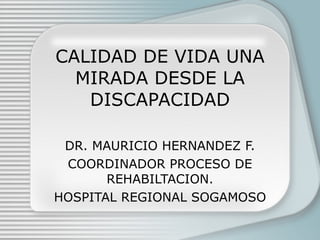 CALIDAD DE VIDA UNA MIRADA DESDE LA DISCAPACIDAD DR. MAURICIO HERNANDEZ F. COORDINADOR PROCESO DE REHABILTACION. HOSPITAL REGIONAL SOGAMOSO 