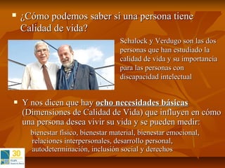    ¿Cómo podemos saber si una persona tiene
    Calidad de vida?
                                    Schalock y Verdugo son las dos
                                    personas que han estudiado la
                                    calidad de vida y su importancia
                                    para las personas con
                                    discapacidad intelectual


   Y nos dicen que hay ocho necesidades básicas
    (Dimensiones de Calidad de Vida) que influyen en cómo
    una persona desea vivir su vida y se pueden medir:
      bienestar físico, bienestar material, bienestar emocional,
      relaciones interpersonales, desarrollo personal,
      autodeterminación, inclusión social y derechos
 