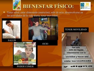 BIENESTAR FÍSICO:
   Tener salud, estar alimentado (nutrición), salir de ocio, desenvolverse en
    las actividades de la vida diaria, tener movilidad…




                                                            TENER MOVILIDAD



    SALUD
                                      OCIO




             PODER COMER
 