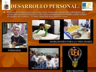 DESARROLLO PERSONAL:
   Realizar actividades que sean útiles; tener formación; desarrollar habilidades que
    sirvan para desenvolverse en la vida; tener competencias personales (saber trabajar
    en equipo, ser creativo…); tener capacidad para resolver cosas…




                                                HABILIDADES PARA LA VIDA DIARIA


    FORMARSE




                             TRABAJAR EN EQUIPO
                                                                 SER CREATIVO
 