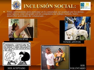 INCLUSIÓN SOCIAL:
   Tener oportunidades para participar en la comunidad; ser aceptado por los demás;
    tener apoyos; estar integrado con los compañeros de trabajo, escuela, barrio…;
    desarrollar actividades de voluntariado…




           PARTICIPAR
                                                              TENER APOYOS




                                                                           SER
    SER ACEPTADO                                                     VOLUNTARIO
 