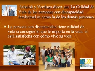     Schalok y Verdugo dicen que La Calidad de
            Vida de las personas con discapacidad
            intelectual es como la de las demás personas.

   La persona con discapacidad tiene calidad de
    vida si consigue lo que le importa en la vida, si
    está satisfecha con cómo vive su vida.
 