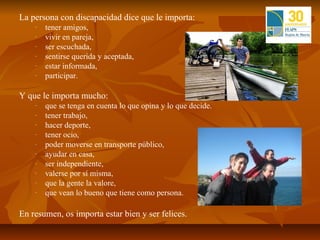 La persona con discapacidad dice que le importa:
    -   tener amigos,
    -   vivir en pareja,
    -   ser escuchada,
    -   sentirse querida y aceptada,
    -   estar informada,
    -   participar.

Y que le importa mucho:
    -   que se tenga en cuenta lo que opina y lo que decide.
    -   tener trabajo,
    -   hacer deporte,
    -   tener ocio,
    -   poder moverse en transporte público,
    -   ayudar en casa,
    -   ser independiente,
    -   valerse por sí misma,
    -   que la gente la valore,
    -   que vean lo bueno que tiene como persona.

En resumen, os importa estar bien y ser felices.
 