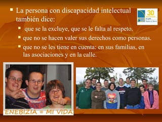    La persona con discapacidad intelectual
    también dice:
        que se la excluye, que se le falta al respeto.
       que no se hacen valer sus derechos como personas.
       que no se les tiene en cuenta: en sus familias, en
        las asociaciones y en la calle.
 