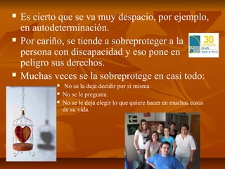    Es cierto que se va muy despacio, por ejemplo,
    en autodeterminación.
   Por cariño, se tiende a sobreproteger a la
    persona con discapacidad y eso pone en
    peligro sus derechos.
   Muchas veces se la sobreprotege en casi todo:
                No se la deja decidir por sí misma.
               No se le pregunta.
               No se le deja elegir lo que quiere hacer en muchas cosas
                de su vida.
 