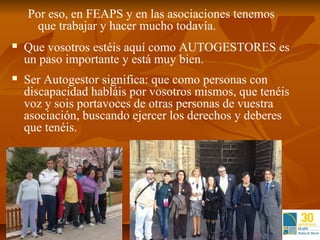 Por eso, en FEAPS y en las asociaciones tenemos
     que trabajar y hacer mucho todavía.
   Que vosotros estéis aquí como AUTOGESTORES es
    un paso importante y está muy bien.
   Ser Autogestor significa: que como personas con
    discapacidad habláis por vosotros mismos, que tenéis
    voz y sois portavoces de otras personas de vuestra
    asociación, buscando ejercer los derechos y deberes
    que tenéis.
 