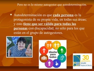 Pero no es lo mismo autogestor que autodeterminación.


   Autodeterminación es que cada persona es la
    protagonista de su propia vida, en todas sus áreas;
    y esto tiene que ser válido para todas las
    personas con discapacidad, no sólo para los que
    están en el grupo de autogestores.
 