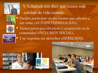          Y Schalock nos dice que tienen más
         calidad de vida cuando:
       Pueden participar en decisiones que afectan a
        sus vidas (AUTODETERMINACIÓN),
       Tienen participación plena y aceptación en la
        comunidad (INCLUSIÓN SOCIAL),
       Y se respetan sus derechos (DERECHOS).
 