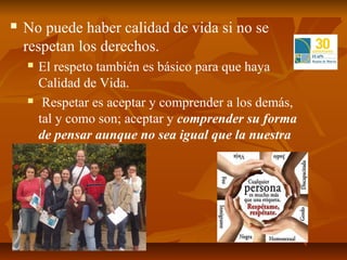    No puede haber calidad de vida si no se
    respetan los derechos.
       El respeto también es básico para que haya
        Calidad de Vida.
        Respetar es aceptar y comprender a los demás,
        tal y como son; aceptar y comprender su forma
        de pensar aunque no sea igual que la nuestra
 