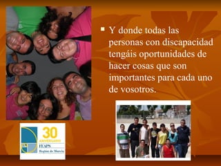    Y donde todas las
    personas con discapacidad
    tengáis oportunidades de
    hacer cosas que son
    importantes para cada uno
    de vosotros.
 