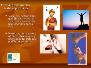    Nos queda mucho
    trabajo por hacer:

       Vosotros, pensar cómo
        queréis vivir vuestra
        vida, qué es para cada
        uno tener una buena
        vida

       Nosotros, escucharos y
        ofreceros los apoyos y
        oportunidades para que
        podáis conseguirlo.
 