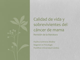 Revisión de la literatura
Paulina Contreras Medina
Magister en Psicología
Pontificia Universidad Católica
Calidad de vida y
sobrevivientes del
cáncer de mama
 