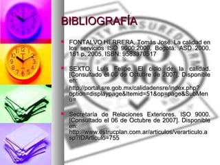 BIBLIOGRAFÍA FONTALVO HERRERA, Tomás José. La calidad en los servicios ISO 9000:2000. Bogotá: ASD 2000. 181 p. 2005. ISBN: 9583370517  SEXTO, Luís Felipe. El ciclo de la calidad. [Consultado el 06 de Octubre de 2007]. Disponible en:  http://portal.sre.gob.mx/calidadensre/index.php?option=displaypage&Itemid=51&op=page&SubMenu = Secretaría de Relaciones Exteriores. ISO 9000. [Consultado el 06 de Octubre de 2007]. Disponible en:  http://www.estrucplan.com.ar/articulos/verarticulo.asp?IDArticulo=755 