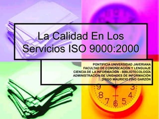 La Calidad En Los Servicios ISO 9000:2000 PONTIFICIA UNIVERSIDAD JAVERIANA FACULTAD DE COMUNICACIÓN Y LENGUAJE CIENCIA DE LA INFORMACIÓN - BIBLIOTECOLOGÍA ADMINISTRACIÓN DE UNIDADES DE INFORMACIÓN DIEGO MAURICIO FINO GARZÓN 