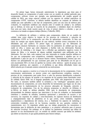 En primer lugar, hemos destacado anteriormente la importancia que tiene para el
desarrollo basado en componentes el poder contar con un modelo de calidad particular para
componentes software (como por ejemplo, una particularización del modelo general de
calidad de ISO), que tenga especial cuidado con los aspectos de calidad específicos de
componentes COTS. Asimismo, se debería también identificar un conjunto de atributos de
calidad que sean aplicables a este tipo de componentes, junto con una serie de métricas para
evaluarlos. Es importante establecer una relación entre el modelo de calidad y los atributos
que se definan, un tema que la mayoría de las propuestas y estándares dejan sin clarificar.
Este sería por tanto, desde nuestro punto de vista, el primer objetivo a abordar, y que ya
comienza a ser tratado en algunos trabajos [Bertoa y Vallecillo, 2002].

         La definición de atributos y métricas para componentes, dentro de un modelo de
calidad, tiene como objetivo la mejora de los procesos de evaluación y selección de
componentes COTS en la construcción con ellos de aplicaciones comerciales. Si bien son
claras las ventajas que reporta disponer de esas métricas, también somos conscientes de las
dificultades que esto conlleva. En primer lugar, no pensamos que los fabricantes de
componentes alcancen fácilmente un consenso sobre los parámetros de calidad que hay que
medir en ellos, y menos que estén dispuestos a facilitar toda esa información. Razones
comerciales, de marketing y de imagen van a dificultar que parámetros negativos (como el
tiempo de fallos, o la ausencia de alguna cualidad importante) sean publicados por los
fabricantes. Por otro lado, cada empresa está más interesada en resaltar aquellos atributos en
los que sus componentes sean competitivos, restándole importancia a aquellos que no se
implementen o para los que no se alcancen buenos valores. Personalmente creemos que esos
factores son principalmente los que ocasionan gran parte de las dificultades con las que se
está encontrando ISO a la hora de aprobar las normas sobre métricas –aparte de porque sean
demasiado genéricas, por supuesto–, y el problema es que dichas dificultades tienen una
difícil solución por el marcado carácter comercial de sus motivaciones.

     Otro de los aspectos a resolver es el tema de la documentación de los componentes. Como
mencionamos anteriormente, es preciso contar con especificaciones completas, concisas y
precisas de los componentes para poder llevar a cabo los procesos identificación, evaluación,
y selección de los mismos, de acuerdo a los requisitos de los usuarios (tanto funcionales como
de calidad). Quizá XML sea el lenguaje apropiado, pero XML sólo proporciona la sintaxis.
Por tanto, es necesario también definir la semántica y las “ontologías” apropiadas para la
documentación de componentes, así como desarrollar las herramientas que hagan uso de estas
plantillas para la implementación de los procesos adecuados de búsqueda, selección y
evaluación de componentes. Una de las primeras propuestas se describe en [Iribarne et
al, 2001a], en donde se definen plantillas XML para la descripción de componentes,
documentando los distintos aspectos que intervienen a la hora de evaluarlos: su funcionalidad
(interfaces y nombres de métodos, semántica operacional y protocolos de accesos a sus
servicios), sus requisitos de calidad y extra-funcionales, los aspectos técnicos de distribución
y empaquetamiento (tipo de plataforma en la que corren, cómo instalarlos, requisitos
arquitectónicos y dependencias del sistema, etc.), y finalmente los aspectos de marketing y
comerciales (vendedor, precio de las licencias, acuerdos de uso, garantía, contratos de
mantenimiento, etc.). Es importante señalar que ese trabajo proporciona los mecanismos y
herramientas para la definición de tales parámetros y su posterior utilización para el proceso
de selección (trading). Sin embargo, no se definen los parámetros concretos que deben de
aparecer en esa documentación (p.e. un modelo de calidad concreto que defina los atributos
que deben ser descritos), lo que queda pendiente para futuros trabajos.




                                            15
 
