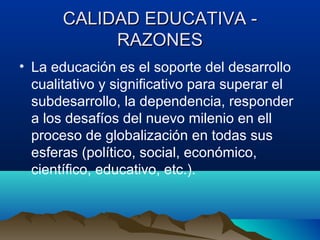 CALIDAD EDUCATIVA -CALIDAD EDUCATIVA -
RAZONESRAZONES
• La educación es el soporte del desarrollo
cualitativo y significativo para superar el
subdesarrollo, la dependencia, responder
a los desafíos del nuevo milenio en ell
proceso de globalización en todas sus
esferas (político, social, económico,
científico, educativo, etc.).
 