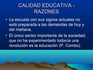 CALIDAD EDUCATIVA -CALIDAD EDUCATIVA -
RAZONESRAZONES
• La escuela con sus signos actuales no
está preparada a las demandas de hoy y
del mañana.
• El único sector importante de la sociedad,
que no ha experimentado todavía una
revolución es la educación (P. Combs).
 
