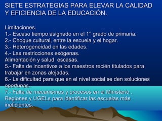 SIETE ESTRATEGIAS PARA ELEVAR LA CALIDADSIETE ESTRATEGIAS PARA ELEVAR LA CALIDAD
Y EFICIENCIA DE LA EDUCACIÓN.Y EFICIENCIA DE LA EDUCACIÓN.
Limitaciones.Limitaciones.
1.- Escaso tiempo asignado en el 1° grado de primaria.1.- Escaso tiempo asignado en el 1° grado de primaria.
2.- Choque cultural, entre la escuela y el hogar.2.- Choque cultural, entre la escuela y el hogar.
3.- Heterogeneidad en las edades.3.- Heterogeneidad en las edades.
4.- Las restricciones exógenas.4.- Las restricciones exógenas.
Alimentación y salud escasas.Alimentación y salud escasas.
5.- Falta de incentivos a los maestros recién titulados para5.- Falta de incentivos a los maestros recién titulados para
trabajar en zonas alejadas.trabajar en zonas alejadas.
6.- La dificultad para que en el nivel social se den soluciones6.- La dificultad para que en el nivel social se den soluciones
oportunas.oportunas.
7.- Falta de mecanismos y procesos en el Ministerio ,7.- Falta de mecanismos y procesos en el Ministerio ,
Regiones y UGELs para identificar las escuelas másRegiones y UGELs para identificar las escuelas más
ineficientes.ineficientes.
 