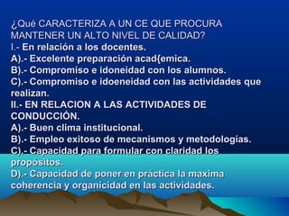 ¿¿Qué CARACTERIZA A UN CE QUE PROCURAQué CARACTERIZA A UN CE QUE PROCURA
MANTENER UN ALTO NIVEL DE CALIDAD?MANTENER UN ALTO NIVEL DE CALIDAD?
I.-I.- En relación a los docentes.En relación a los docentes.
A).- Excelente preparación acad{emica.A).- Excelente preparación acad{emica.
B).- Compromiso e idoneidad con los alumnos.B).- Compromiso e idoneidad con los alumnos.
C).- Compromiso e idoeneidad con las actividades queC).- Compromiso e idoeneidad con las actividades que
realizan.realizan.
II.- EN RELACION A LAS ACTIVIDADES DEII.- EN RELACION A LAS ACTIVIDADES DE
CONDUCCIÓN.CONDUCCIÓN.
A).- Buen clima institucional.A).- Buen clima institucional.
B).- Empleo exitoso de mecanismos y metodologías.B).- Empleo exitoso de mecanismos y metodologías.
C).- Capacidad para formular con claridad losC).- Capacidad para formular con claridad los
propósitos.propósitos.
D).- Capacidad de poner en práctica la maximaD).- Capacidad de poner en práctica la maxima
coherencia y organicidad en las actividades.coherencia y organicidad en las actividades.
 